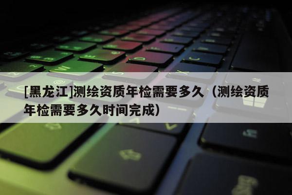 [黑龍江]測繪資質年檢需要多久（測繪資質年檢需要多久時間完成）