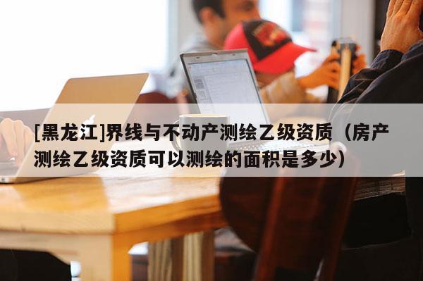 [黑龍江]界線與不動產(chǎn)測繪乙級資質(zhì)（房產(chǎn)測繪乙級資質(zhì)可以測繪的面積是多少）