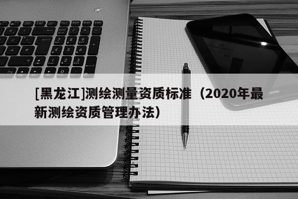 [黑龍江]測繪測量資質(zhì)標準（2020年最新測繪資質(zhì)管理辦法）