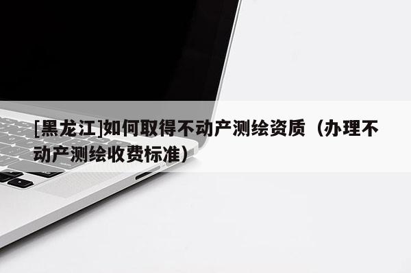 [黑龍江]如何取得不動產(chǎn)測繪資質(zhì)（辦理不動產(chǎn)測繪收費標準）