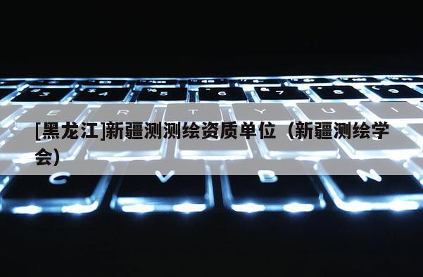 [黑龍江]新疆測測繪資質(zhì)單位（新疆測繪學會）