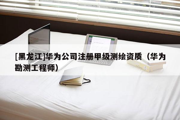 [黑龍江]華為公司注冊(cè)甲級(jí)測(cè)繪資質(zhì)（華為勘測(cè)工程師）