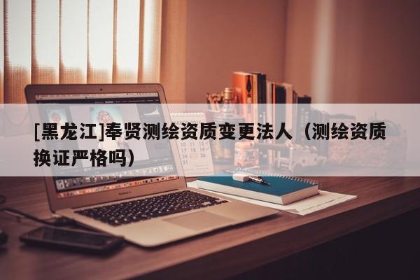 [黑龍江]奉賢測(cè)繪資質(zhì)變更法人（測(cè)繪資質(zhì)換證嚴(yán)格嗎）