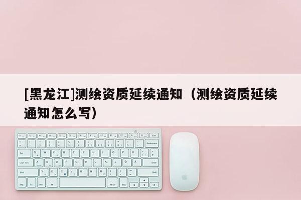 [黑龍江]測(cè)繪資質(zhì)延續(xù)通知（測(cè)繪資質(zhì)延續(xù)通知怎么寫）