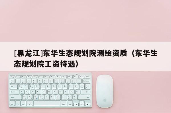 [黑龍江]東華生態(tài)規(guī)劃院測(cè)繪資質(zhì)（東華生態(tài)規(guī)劃院工資待遇）