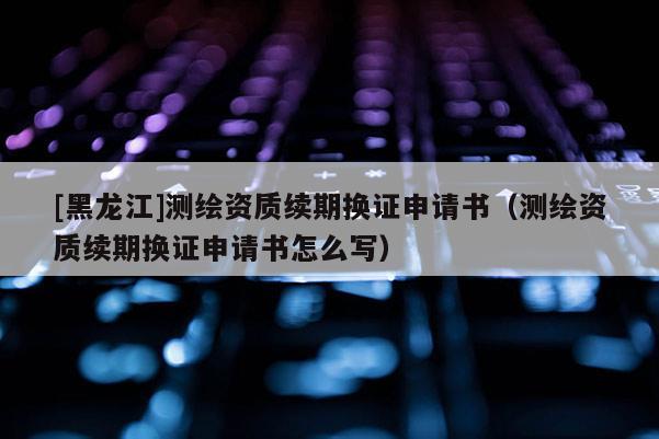 [黑龍江]測(cè)繪資質(zhì)續(xù)期換證申請(qǐng)書(shū)（測(cè)繪資質(zhì)續(xù)期換證申請(qǐng)書(shū)怎么寫(xiě)）