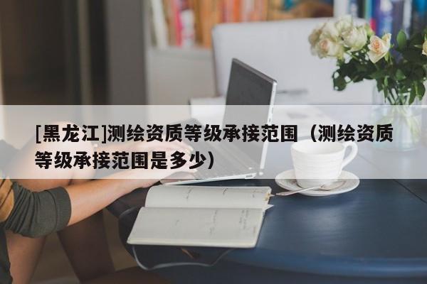 [黑龍江]測(cè)繪資質(zhì)等級(jí)承接范圍（測(cè)繪資質(zhì)等級(jí)承接范圍是多少）