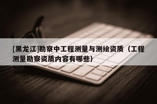 [黑龍江]勘察中工程測(cè)量與測(cè)繪資質(zhì)（工程測(cè)量勘察資質(zhì)內(nèi)容有哪些）