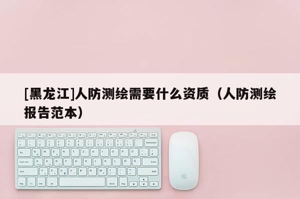 [黑龍江]人防測繪需要什么資質(zhì)（人防測繪報告范本）