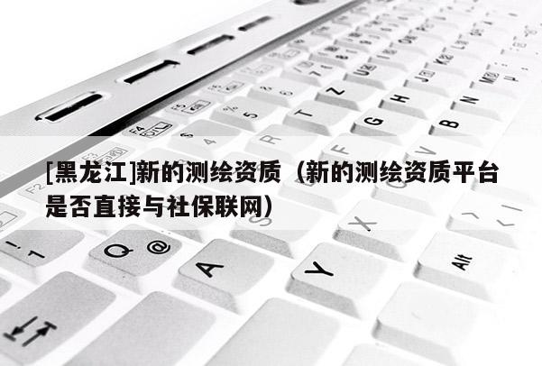 [黑龍江]新的測繪資質(zhì)（新的測繪資質(zhì)平臺是否直接與社保聯(lián)網(wǎng)）