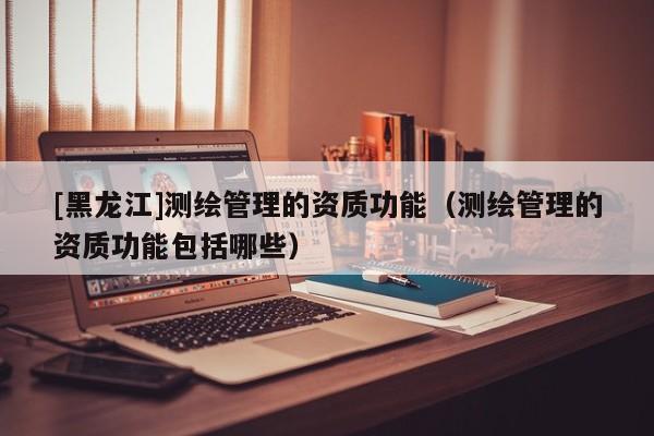 [黑龍江]測(cè)繪管理的資質(zhì)功能（測(cè)繪管理的資質(zhì)功能包括哪些）
