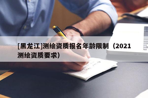 [黑龍江]測(cè)繪資質(zhì)報(bào)名年齡限制（2021測(cè)繪資質(zhì)要求）