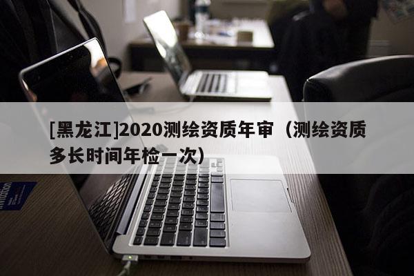 [黑龍江]2020測繪資質(zhì)年審（測繪資質(zhì)多長時(shí)間年檢一次）