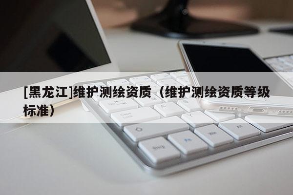 [黑龍江]維護(hù)測繪資質(zhì)（維護(hù)測繪資質(zhì)等級標(biāo)準(zhǔn)）
