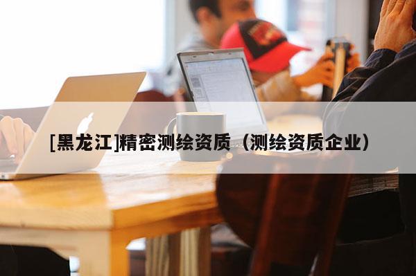 [黑龍江]精密測繪資質(zhì)（測繪資質(zhì)企業(yè)）