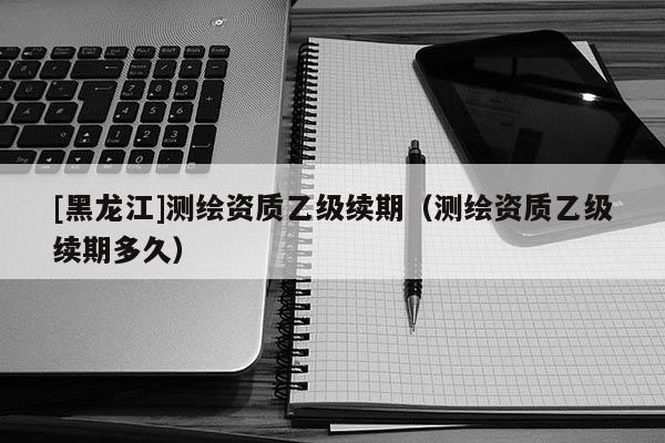 [黑龍江]測繪資質(zhì)乙級續(xù)期（測繪資質(zhì)乙級續(xù)期多久）