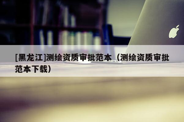 [黑龍江]測繪資質(zhì)審批范本（測繪資質(zhì)審批范本下載）