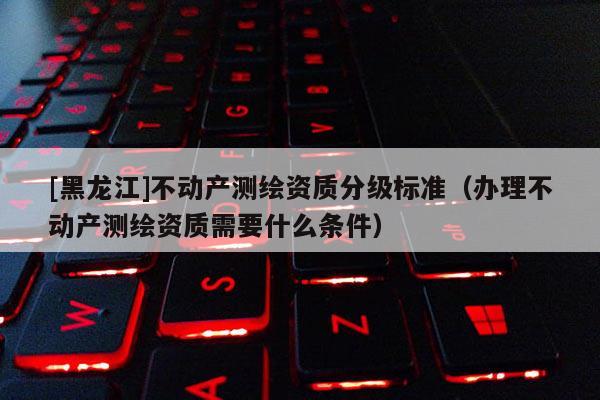 [黑龍江]不動產(chǎn)測繪資質(zhì)分級標準（辦理不動產(chǎn)測繪資質(zhì)需要什么條件）
