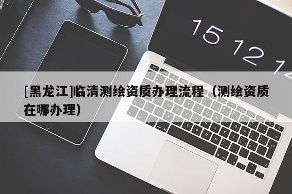 [黑龍江]臨清測繪資質(zhì)辦理流程（測繪資質(zhì)在哪辦理）