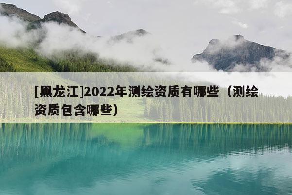 [黑龍江]2022年測繪資質(zhì)有哪些（測繪資質(zhì)包含哪些）