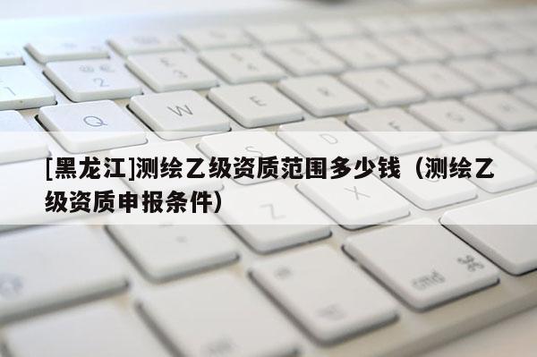 [黑龍江]測(cè)繪乙級(jí)資質(zhì)范圍多少錢（測(cè)繪乙級(jí)資質(zhì)申報(bào)條件）