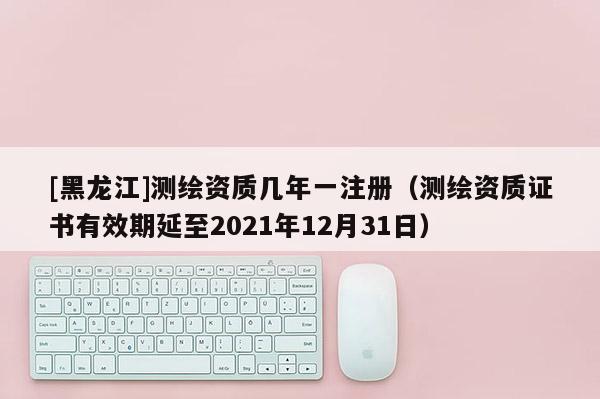 [黑龍江]測繪資質(zhì)幾年一注冊（測繪資質(zhì)證書有效期延至2021年12月31日）