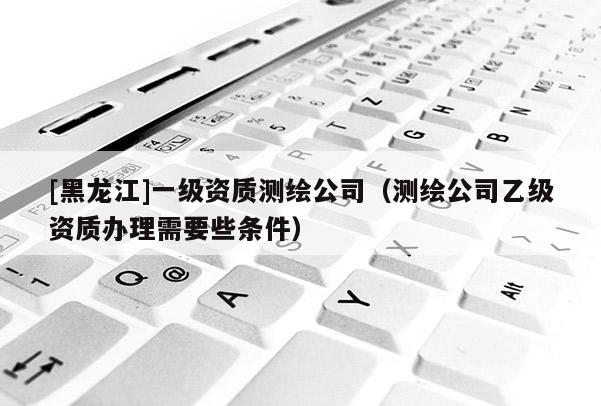 [黑龍江]一級(jí)資質(zhì)測(cè)繪公司（測(cè)繪公司乙級(jí)資質(zhì)辦理需要些條件）