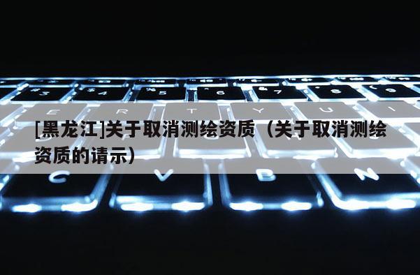 [黑龍江]關(guān)于取消測(cè)繪資質(zhì)（關(guān)于取消測(cè)繪資質(zhì)的請(qǐng)示）