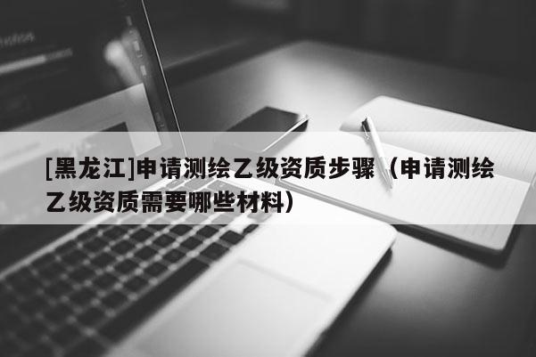 [黑龍江]申請測繪乙級資質(zhì)步驟（申請測繪乙級資質(zhì)需要哪些材料）