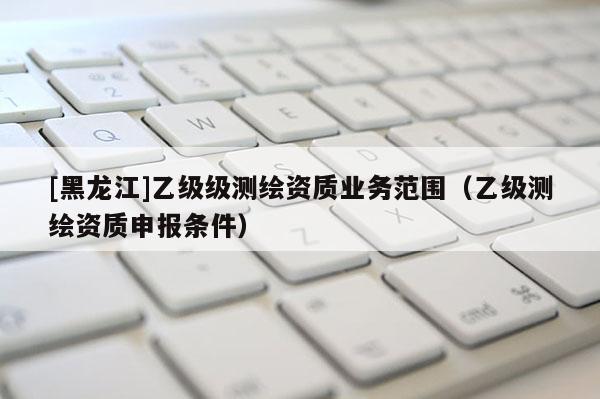 [黑龍江]乙級級測繪資質業(yè)務范圍（乙級測繪資質申報條件）