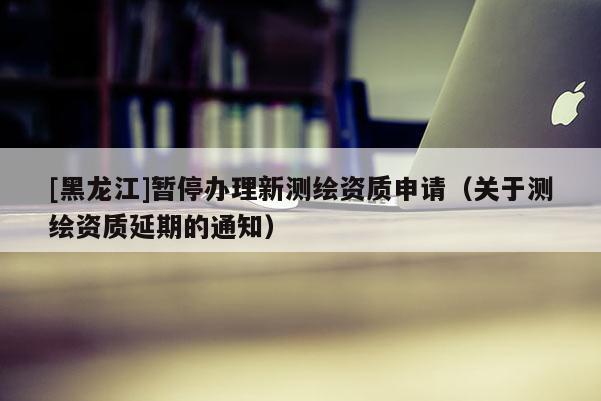 [黑龍江]暫停辦理新測繪資質(zhì)申請（關(guān)于測繪資質(zhì)延期的通知）