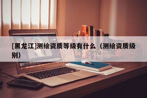 [黑龍江]測繪資質等級有什么（測繪資質級別）