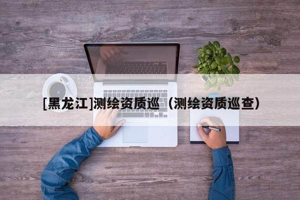 [黑龍江]測繪資質(zhì)巡（測繪資質(zhì)巡查）