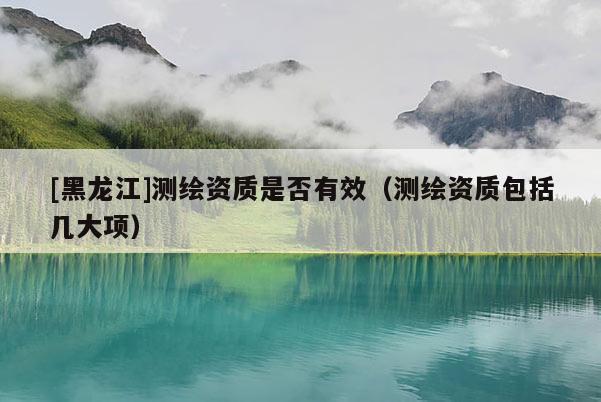 [黑龍江]測繪資質(zhì)是否有效（測繪資質(zhì)包括幾大項）