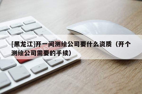 [黑龍江]開一間測繪公司要什么資質（開個測繪公司需要的手續(xù)）