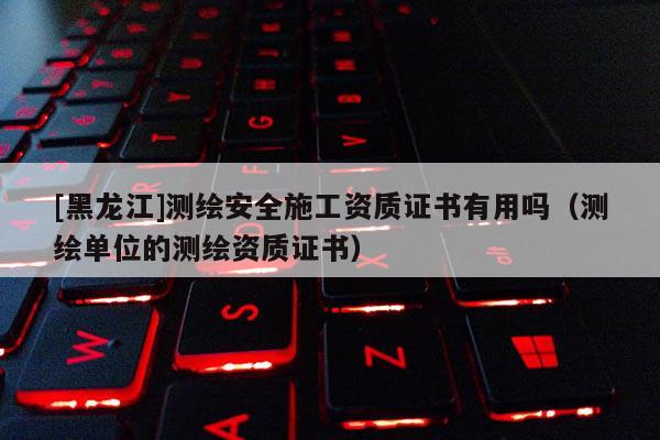 [黑龍江]測(cè)繪安全施工資質(zhì)證書(shū)有用嗎（測(cè)繪單位的測(cè)繪資質(zhì)證書(shū)）