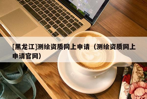 [黑龍江]測繪資質(zhì)網(wǎng)上申請（測繪資質(zhì)網(wǎng)上申請官網(wǎng)）