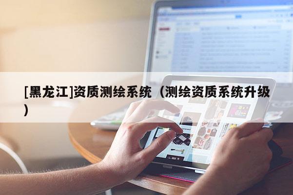 [黑龍江]資質測繪系統(tǒng)（測繪資質系統(tǒng)升級）