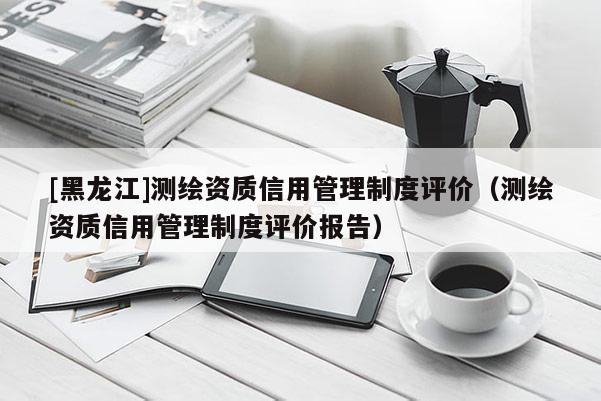 [黑龍江]測繪資質(zhì)信用管理制度評價（測繪資質(zhì)信用管理制度評價報告）