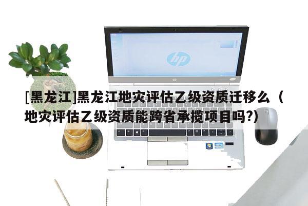 [黑龍江]黑龍江地災(zāi)評(píng)估乙級(jí)資質(zhì)遷移么（地災(zāi)評(píng)估乙級(jí)資質(zhì)能跨省承攬項(xiàng)目嗎?）