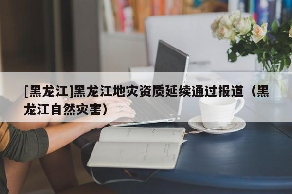 [黑龍江]黑龍江地災資質延續(xù)通過報道（黑龍江自然災害）