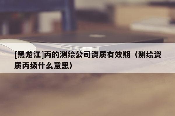 [黑龍江]丙的測繪公司資質(zhì)有效期（測繪資質(zhì)丙級什么意思）