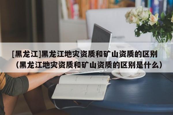 [黑龍江]黑龍江地災(zāi)資質(zhì)和礦山資質(zhì)的區(qū)別（黑龍江地災(zāi)資質(zhì)和礦山資質(zhì)的區(qū)別是什么）