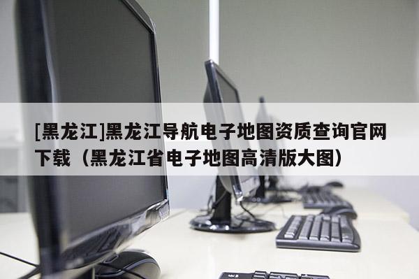 [黑龍江]黑龍江導航電子地圖資質(zhì)查詢官網(wǎng)下載（黑龍江省電子地圖高清版大圖）