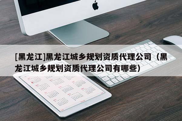 [黑龍江]黑龍江城鄉(xiāng)規(guī)劃資質(zhì)代理公司（黑龍江城鄉(xiāng)規(guī)劃資質(zhì)代理公司有哪些）