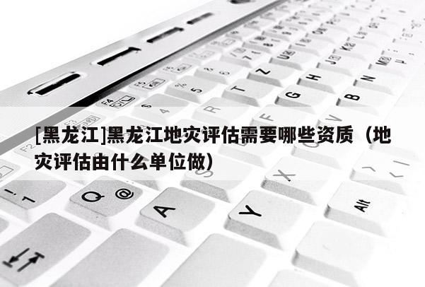 [黑龍江]黑龍江地災評估需要哪些資質(zhì)（地災評估由什么單位做）