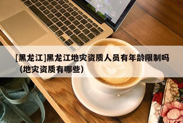 [黑龍江]黑龍江地災(zāi)資質(zhì)人員有年齡限制嗎（地災(zāi)資質(zhì)有哪些）