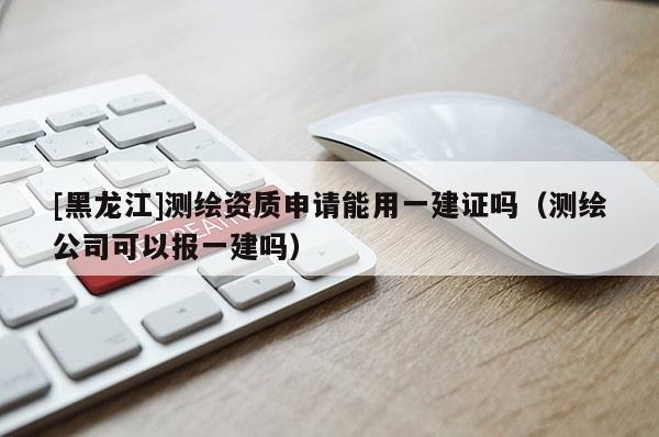 [黑龍江]測繪資質申請能用一建證嗎（測繪公司可以報一建嗎）