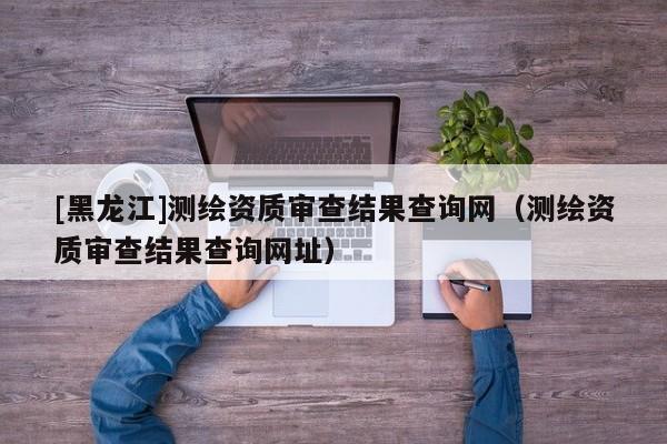 [黑龍江]測繪資質(zhì)審查結(jié)果查詢網(wǎng)（測繪資質(zhì)審查結(jié)果查詢網(wǎng)址）