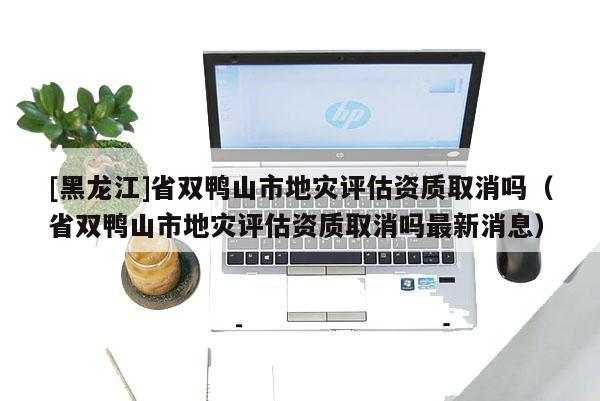 [黑龍江]省雙鴨山市地災(zāi)評估資質(zhì)取消嗎（省雙鴨山市地災(zāi)評估資質(zhì)取消嗎最新消息）